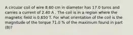 A circular coil of wire 8.60 cm in diameter has 17.0 turns and carries a current of 2.40 A . The coil is in a region where the magnetic field is 0.650 T. For what orientation of the coil is the magnitude of the torque 71.0 % of the maximum found in part (B)?