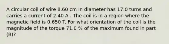 A circular coil of wire 8.60 cm in diameter has 17.0 turns and carries a current of 2.40 A . The coil is in a region where the magnetic field is 0.650 T. For what orientation of the coil is the magnitude of the torque 71.0 % of the maximum found in part (B)?