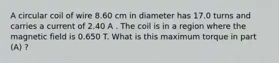 A circular coil of wire 8.60 cm in diameter has 17.0 turns and carries a current of 2.40 A . The coil is in a region where the magnetic field is 0.650 T. What is this maximum torque in part (A) ?