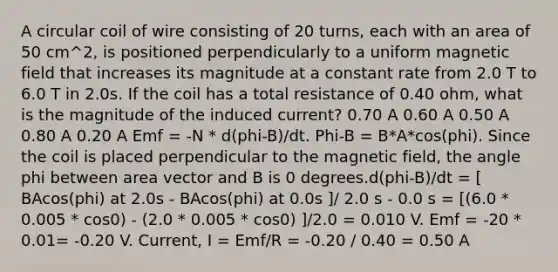 A circular coil of wire consisting of 20 turns, each with an area of 50 cm^2, is positioned perpendicularly to a uniform magnetic field that increases its magnitude at a constant rate from 2.0 T to 6.0 T in 2.0s. If the coil has a total resistance of 0.40 ohm, what is the magnitude of the induced current? 0.70 A 0.60 A 0.50 A 0.80 A 0.20 A Emf = -N * d(phi-B)/dt. Phi-B = B*A*cos(phi). Since the coil is placed perpendicular to the magnetic field, the angle phi between area vector and B is 0 degrees.d(phi-B)/dt = [ BAcos(phi) at 2.0s - BAcos(phi) at 0.0s ]/ 2.0 s - 0.0 s = [(6.0 * 0.005 * cos0) - (2.0 * 0.005 * cos0) ]/2.0 = 0.010 V. Emf = -20 * 0.01= -0.20 V. Current, I = Emf/R = -0.20 / 0.40 = 0.50 A