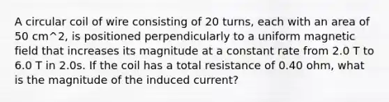 A circular coil of wire consisting of 20 turns, each with an area of 50 cm^2, is positioned perpendicularly to a uniform magnetic field that increases its magnitude at a constant rate from 2.0 T to 6.0 T in 2.0s. If the coil has a total resistance of 0.40 ohm, what is the magnitude of the induced current?