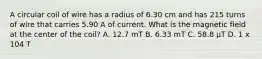 A circular coil of wire has a radius of 6.30 cm and has 215 turns of wire that carries 5.90 A of current. What is the magnetic field at the center of the coil? A. 12.7 mT B. 6.33 mT C. 58.8 μT D. 1 x 104 T