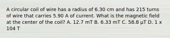 A circular coil of wire has a radius of 6.30 cm and has 215 turns of wire that carries 5.90 A of current. What is the magnetic field at the center of the coil? A. 12.7 mT B. 6.33 mT C. 58.8 μT D. 1 x 104 T