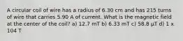 A circular coil of wire has a radius of 6.30 cm and has 215 turns of wire that carries 5.90 A of current. What is the magnetic field at the center of the coil? a) 12.7 mT b) 6.33 mT c) 58.8 μT d) 1 x 104 T