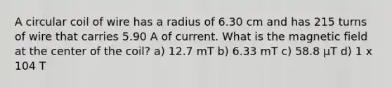 A circular coil of wire has a radius of 6.30 cm and has 215 turns of wire that carries 5.90 A of current. What is the magnetic field at the center of the coil? a) 12.7 mT b) 6.33 mT c) 58.8 μT d) 1 x 104 T