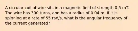 A circular coil of wire sits in a magnetic field of strength 0.5 mT. The wire has 300 turns, and has a radius of 0.04 m. If it is spinning at a rate of 55 rad/s, what is the angular frequency of the current generated?