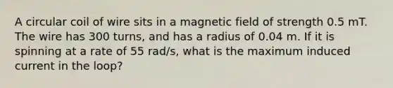 A circular coil of wire sits in a magnetic field of strength 0.5 mT. The wire has 300 turns, and has a radius of 0.04 m. If it is spinning at a rate of 55 rad/s, what is the maximum induced current in the loop?