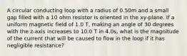 A circular conducting loop with a radius of 0.50m and a small gap filled with a 10 ohm resistor is oriented in the xy-plane. If a uniform magnetic field of 1.0 T, making an angle of 30 degrees with the z-axis increases to 10.0 T in 4.0s, what is the magnitude of the current that will be caused to flow in the loop if it has negligible resistance?