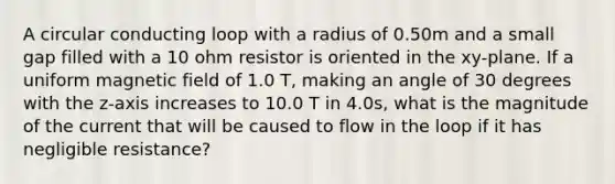 A circular conducting loop with a radius of 0.50m and a small gap filled with a 10 ohm resistor is oriented in the xy-plane. If a uniform magnetic field of 1.0 T, making an angle of 30 degrees with the z-axis increases to 10.0 T in 4.0s, what is the magnitude of the current that will be caused to flow in the loop if it has negligible resistance?