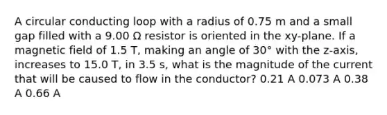 A circular conducting loop with a radius of 0.75 m and a small gap filled with a 9.00 Ω resistor is oriented in the xy-plane. If a magnetic field of 1.5 T, making an angle of 30° with the z-axis, increases to 15.0 T, in 3.5 s, what is the magnitude of the current that will be caused to flow in the conductor? 0.21 A 0.073 A 0.38 A 0.66 A