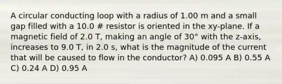 A circular conducting loop with a radius of 1.00 m and a small gap filled with a 10.0 # resistor is oriented in the xy-plane. If a magnetic field of 2.0 T, making an angle of 30° with the z-axis, increases to 9.0 T, in 2.0 s, what is the magnitude of the current that will be caused to flow in the conductor? A) 0.095 A B) 0.55 A C) 0.24 A D) 0.95 A