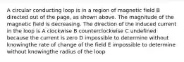 A circular conducting loop is in a region of magnetic field B directed out of the page, as shown above. The magnitude of the magnetic field is decreasing. The direction of the induced current in the loop is A clockwise B counterclockwise C undefined because the current is zero D impossible to determine without knowingthe rate of change of the field E impossible to determine without knowingthe radius of the loop