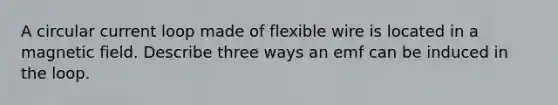 A circular current loop made of flexible wire is located in a magnetic field. Describe three ways an emf can be induced in the loop.