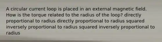 A circular current loop is placed in an external magnetic field. How is the torque related to the radius of the loop? directly proportional to radius directly proportional to radius squared inversely proportional to radius squared inversely proportional to radius