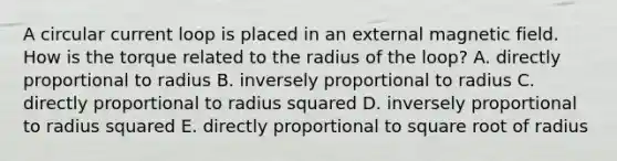 A circular current loop is placed in an external magnetic field. How is the torque related to the radius of the loop? A. directly proportional to radius B. inversely proportional to radius C. directly proportional to radius squared D. inversely proportional to radius squared E. directly proportional to square root of radius