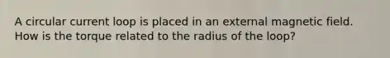 A circular current loop is placed in an external magnetic field. How is the torque related to the radius of the loop?