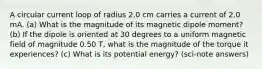 A circular current loop of radius 2.0 cm carries a current of 2.0 mA. (a) What is the magnitude of its magnetic dipole moment? (b) If the dipole is oriented at 30 degrees to a uniform magnetic field of magnitude 0.50 T, what is the magnitude of the torque it experiences? (c) What is its potential energy? (sci-note answers)