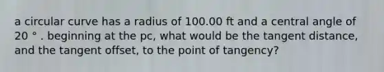 a circular curve has a radius of 100.00 ft and a central angle of 20 ° . beginning at the pc, what would be the tangent distance, and the tangent offset, to the point of tangency?