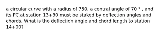 a circular curve with a radius of 750, a central angle of 70 ° , and its PC at station 13+30 must be staked by deflection angles and chords. What is the deflection angle and chord length to station 14+00?