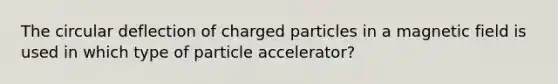 The circular deflection of charged particles in a magnetic field is used in which type of particle accelerator?