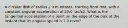 A circular disk of radius 2.0 m rotates, starting from rest, with a constant angular acceleration of 20.0 rad/s2. What is the tangential acceleration of a point on the edge of the disk at the instant that its angular speed is 1.0 rev/s?