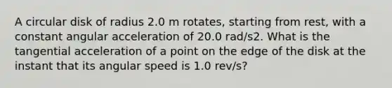 A circular disk of radius 2.0 m rotates, starting from rest, with a constant angular acceleration of 20.0 rad/s2. What is the tangential acceleration of a point on the edge of the disk at the instant that its angular speed is 1.0 rev/s?