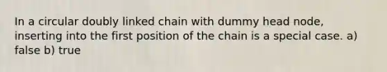 In a circular doubly linked chain with dummy head node, inserting into the first position of the chain is a special case. a) false b) true