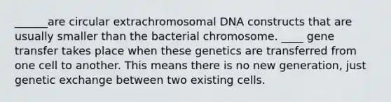 ______are circular extrachromosomal DNA constructs that are usually smaller than the bacterial chromosome. ____ gene transfer takes place when these genetics are transferred from one cell to another. This means there is no new generation, just genetic exchange between two existing cells.