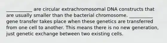 ___________ are circular extrachromosomal DNA constructs that are usually smaller than the bacterial chromosome. __________ gene transfer takes place when these genetics are transferred from one cell to another. This means there is no new generation, just genetic exchange between two existing cells.