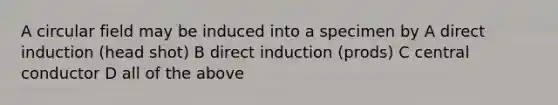 A circular field may be induced into a specimen by A direct induction (head shot) B direct induction (prods) C central conductor D all of the above