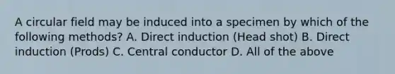 A circular field may be induced into a specimen by which of the following methods? A. Direct induction (Head shot) B. Direct induction (Prods) C. Central conductor D. All of the above