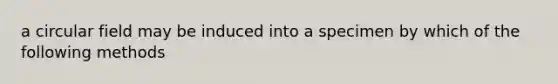 a circular field may be induced into a specimen by which of the following methods