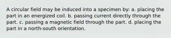 A circular field may be induced into a specimen by: a. placing the part in an energized coil. b. passing current directly through the part. c. passing a magnetic field through the part. d. placing the part in a north-south orientation.