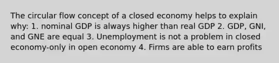 The circular flow concept of a closed economy helps to explain why: 1. nominal GDP is always higher than real GDP 2. GDP, GNI, and GNE are equal 3. Unemployment is not a problem in closed economy-only in open economy 4. Firms are able to earn profits