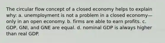 The circular flow concept of a closed economy helps to explain why: a. unemployment is not a problem in a closed economy—only in an open economy. b. firms are able to earn profits. c. GDP, GNI, and GNE are equal. d. nominal GDP is always higher than real GDP.