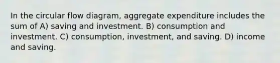 In the circular flow diagram, aggregate expenditure includes the sum of A) saving and investment. B) consumption and investment. C) consumption, investment, and saving. D) income and saving.