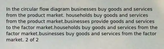 In the circular flow diagram businesses buy goods and services from the product market. households buy goods and services from the product market.businesses provide goods and services to the factor market.households buy goods and services from the factor market.businesses buy goods and services from the factor market. 2 of 2