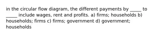 in the circular flow diagram, the different payments by _____ to _____ include wages, rent and profits. a) firms; households b) households; firms c) firms; government d) government; households