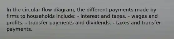 In the circular flow diagram, the different payments made by firms to households include: - interest and taxes. - wages and profits. - transfer payments and dividends. - taxes and transfer payments.