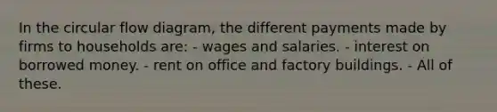 In the circular flow diagram, the different payments made by firms to households are: - wages and salaries. - interest on borrowed money. - rent on office and factory buildings. - All of these.