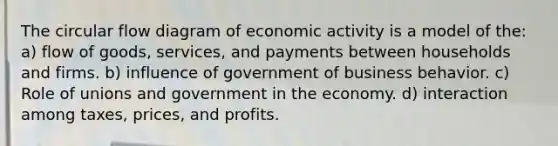 The circular flow diagram of economic activity is a model of the: a) flow of goods, services, and payments between households and firms. b) influence of government of business behavior. c) Role of unions and government in the economy. d) interaction among taxes, prices, and profits.