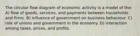 The circular flow diagram of economic activity is a model of the: A) flow of goods, services, and payments between households and firms. B) influence of government on business behaviour. C) role of unions and government in the economy. D) interaction among taxes, prices, and profits.