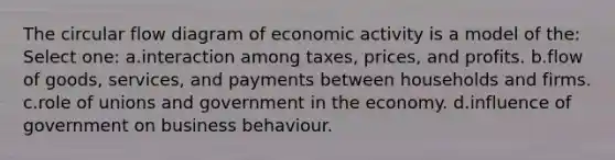 The circular flow diagram of economic activity is a model of the: Select one: a.interaction among taxes, prices, and profits. b.flow of goods, services, and payments between households and firms. c.role of unions and government in the economy. d.influence of government on business behaviour.