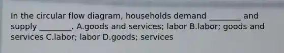 In the circular flow diagram, households demand ________ and supply ________. A.goods and services; labor B.labor; goods and services C.labor; labor D.goods; services