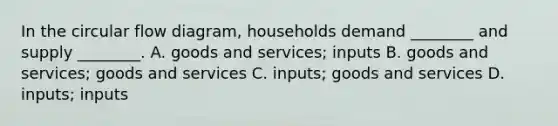 In the circular flow diagram, households demand ________ and supply ________. A. goods and services; inputs B. goods and services; goods and services C. inputs; goods and services D. inputs; inputs