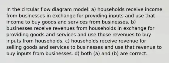 In the circular flow diagram model: a) households receive income from businesses in exchange for providing inputs and use that income to buy goods and services from businesses. b) businesses receive revenues from households in exchange for providing goods and services and use those revenues to buy inputs from households. c) households receive revenue for selling goods and services to businesses and use that revenue to buy inputs from businesses. d) both (a) and (b) are correct.