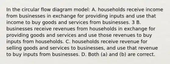 In the circular flow diagram model: A. households receive income from businesses in exchange for providing inputs and use that income to buy goods and services from businesses. 3 B. businesses receive revenues from households in exchange for providing goods and services and use those revenues to buy inputs from households. C. households receive revenue for selling goods and services to businesses, and use that revenue to buy inputs from businesses. D. Both (a) and (b) are correct.