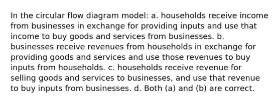 In the circular flow diagram model: a. households receive income from businesses in exchange for providing inputs and use that income to buy goods and services from businesses. b. businesses receive revenues from households in exchange for providing goods and services and use those revenues to buy inputs from households. c. households receive revenue for selling goods and services to businesses, and use that revenue to buy inputs from businesses. d. Both (a) and (b) are correct.