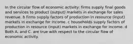 In the circular flow of economic activity: firms supply final goods and services to product (output) markets in exchange for sales revenue. b firms supply factors of production in resource (input) markets in exchange for income. c households supply factors of production in resource (input) markets in exchange for income. d Both A. and C. are true with respect to the circular flow of economic activity.