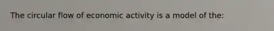 The circular flow of economic activity is a model of the: